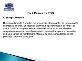 Os 4 Pilares da POO
4. Encapsulamento

O encapsulamento é um dos recursos mais interessantes da programação
orientada a objetos. Encapsular significa, na programação, esconder os
dados contidos nas propriedades de uma classe. Qualquer classe é
completamente responsável pelos dados que ela transporta e necessita
que os mesmos se mantenham íntegros, ou seja, sem alterações não
previstas durante a execução.
 