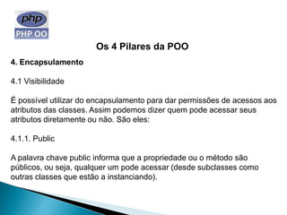 Os 4 Pilares da POO
4. Encapsulamento

4.1 Visibilidade

É possível utilizar do encapsulamento para dar permissões de acessos aos
atributos das classes. Assim podemos dizer quem pode acessar seus
atributos diretamente ou não. São eles:

4.1.1. Public

A palavra chave public informa que a propriedade ou o método são
públicos, ou seja, qualquer um pode acessar (desde subclasses como
outras classes que estão a instanciando).
 
