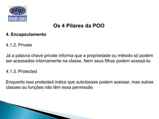 Os 4 Pilares da POO
4. Encapsulamento

4.1.2. Private

Já a palavra chave private informa que a propriedade ou método só podem
ser acessados internamente na classe. Nem seus filhos podem acessá-lo.

4.1.3. Protected

Enquanto isso protected indica que subclasses podem acessar, mas outras
classes ou funções não têm essa permissão
 