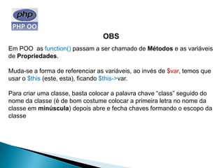 OBS
Em POO as function() passam a ser chamado de Métodos e as variáveis
de Propriedades.

Muda-se a forma de referenciar as variáveis, ao invés de $var, temos que
usar o $this (este, esta), ficando $this->var.

Para criar uma classe, basta colocar a palavra chave “class” seguido do
nome da classe (é de bom costume colocar a primeira letra no nome da
classe em minúscula) depois abre e fecha chaves formando o escopo da
classe
 