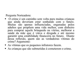 Pergunta Norteadora:
 O crime é um caminho sem volta para muitas crianças
que ainda deveriam estar sonhando com o futuro.
Muitas são apenas influenciadas, enganadas pelos
adultos que propõem uma vida melhor, com dinheiro
para comprar aquele brinquedo na vitrine, melhorar a
saúde da mãe que é viúva e drogada e até mesmo
garantir uma estabilidade financeira no futuro. Diante
dessa reflexão, quem são as verdadeiras vítimas do
crime? Argumente:
 As vítimas que os pequenos infratores fazem.
 As crianças que são submetidas à cometerem o crime.
 