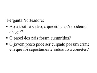 Pergunta Norteadora:
 Ao assistir o vídeo, a que conclusão podemos
chegar?
 O papel dos pais foram cumpridos?
 O jovem preso pode ser culpado por um crime
em que foi supostamente induzido a cometer?
 