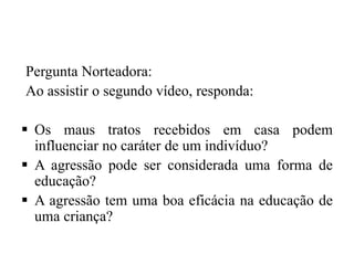 Pergunta Norteadora:
Ao assistir o segundo vídeo, responda:
 Os maus tratos recebidos em casa podem
influenciar no caráter de um indivíduo?
 A agressão pode ser considerada uma forma de
educação?
 A agressão tem uma boa eficácia na educação de
uma criança?
 