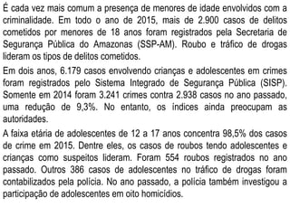 É cada vez mais comum a presença de menores de idade envolvidos com a
criminalidade. Em todo o ano de 2015, mais de 2.900 casos de delitos
cometidos por menores de 18 anos foram registrados pela Secretaria de
Segurança Pública do Amazonas (SSP-AM). Roubo e tráfico de drogas
lideram os tipos de delitos cometidos.
Em dois anos, 6.179 casos envolvendo crianças e adolescentes em crimes
foram registrados pelo Sistema Integrado de Segurança Pública (SISP).
Somente em 2014 foram 3.241 crimes contra 2.938 casos no ano passado,
uma redução de 9,3%. No entanto, os índices ainda preocupam as
autoridades.
A faixa etária de adolescentes de 12 a 17 anos concentra 98,5% dos casos
de crime em 2015. Dentre eles, os casos de roubos tendo adolescentes e
crianças como suspeitos lideram. Foram 554 roubos registrados no ano
passado. Outros 386 casos de adolescentes no tráfico de drogas foram
contabilizados pela polícia. No ano passado, a polícia também investigou a
participação de adolescentes em oito homicídios.
 