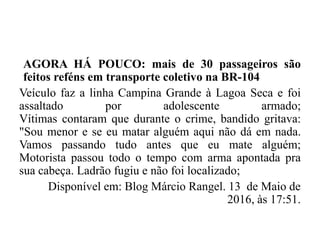 AGORA HÁ POUCO: mais de 30 passageiros são
feitos reféns em transporte coletivo na BR-104
Veículo faz a linha Campina Grande à Lagoa Seca e foi
assaltado por adolescente armado;
Vítimas contaram que durante o crime, bandido gritava:
"Sou menor e se eu matar alguém aqui não dá em nada.
Vamos passando tudo antes que eu mate alguém;
Motorista passou todo o tempo com arma apontada pra
sua cabeça. Ladrão fugiu e não foi localizado;
Disponível em: Blog Márcio Rangel. 13 de Maio de
2016, às 17:51.
 