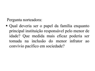 Pergunta norteadora:
 Qual deveria ser o papel da família enquanto
principal instituição responsável pelo menor de
idade? Que medida mais eficaz poderia ser
tomada na inclusão do menor infrator ao
convívio pacífico em sociedade?
 