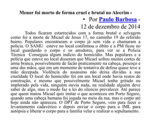 Menor foi morto de forma cruel e brutal no Alecrim I
• Por Paulo Barbosa -
12 de dezembro de 2014
Todos ficaram estarrecidos com a forma brutal e selvagem
como foi a morte de Micael de Jesus 17, no caminho 19 do referido
bairro. Populares encontraram o corpo já sem vida e chamaram a
policia. O SAMU esteve no local confirmou o óbito e a PM ficou no
local guardando o corpo e os arredores, para ver se a Policia
Técnica Conseguia algum indício do homicídio. Mas populares e a
polícia que esteve no local disseram que Micael sofreu muitos cortes de
arma branca, possivelmente de facão praticamente na cabeça, pescoço e
uma das mãos, que em um momento de tentativa de defesa quase teve a
mão decepada. Violência do assassino não deixa dúvidas a sua
crueldade O local do homicídio foi em um local onde havia restos de
construção, e mesmo que possivelmente Micael tenha gritado ou
implorado pela vida, ninguém ouviu nada, na realidade alguém deve
saber de algo, mas o medo faz a lei do silencio prevalecer. Até parece
que quem matou Micael quis imitar o que aconteceu em Porto Seguro,
quando uma cabeça humana foi jogada no meio da rua, mas o corpo até
hoje ainda não apareceu. O DPT de Porto Seguro, veio para fazer o
levantamento cadavérico e depois enviar o corpo para o IML para
autópsia e liberar o corpo para a família velar e realizar o sepultamento.
 
