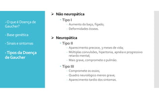 -Oqueé Doença de
Gaucher?
- Base genética
-Sinais esintomas
-Tipos da Doença
deGaucher
 Tipo I
- Aumento do baço, fígado;
- Deformidades ósseas.
 Tipo II
- Aparecimento precoce, 3 meses de vida;
- Múltiplas convulsões, hipertonia, apnéia e progressivo
retardo mental;
- Mais grave, compromete o pulmão.
 Tipo III
- Compromete os ossos;
- Quadro neurológico menos grave;
- Aparecimento tardio dos sintomas.
 Não neuropática
 Neuropática
 