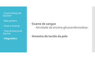 -Oqueé Doença de
Gaucher?
- Base genética
-Sinais e sintomas
-Tipos da Doença de
Gaucher
- Diagnóstico
Exame de sangue
-Atividade da enzima glicocerebrosidase.
Amostra de tecido da pele
 