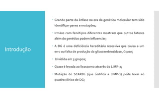 Introdução
 Grande parte da ênfase na era da genética molecular tem sido
identificar genes e mutações;
 Irmãos com fenótipos diferentes mostram que outros fatores
além do genético podem influenciar;
 A DG é uma deficiência hereditária recessiva que causa a um
erro ou falta de produção da glicocerebrosidase, Gcase;
 Dividida em 3 grupos;
 Gcase é levada ao lisossomo através do LIMP-2;
 Mutação do SCARB2 (que codifica a LIMP-2) pode levar ao
quadro clínico de DG;
 