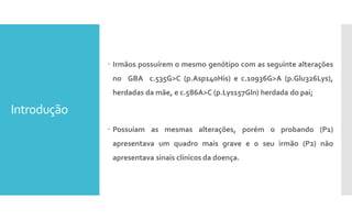Introdução
 Irmãos possuírem o mesmo genótipo com as seguinte alterações
no GBA c.535G>C (p.Asp140His) e c.10936G>A (p.Glu326Lys),
herdadas da mãe, e c.586A>C (p.Lys157Gln) herdada do pai;
 Possuíam as mesmas alterações, porém o probando (P1)
apresentava um quadro mais grave e o seu irmão (P2) não
apresentava sinais clínicos da doença.
 