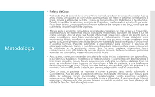 Metodologia
 Relato de Caso
 Probando (P1): O paciente teve uma infância normal, com bom desempenho escolar. Aos 13
anos, iniciou um quadro de convulsões acompanhado de febre e sintomas semelhantes a
gripe. Devido a alterações na EEG, iniciou-se tratamento com Hidantoína e Fenobarbital.
Devido à sonolência excessiva, associou-se Primidona, melhorando o estado do paciente.
Ficou bem até os 14 anos, quando sofreu um acidente que rompeu o seu baço, tendo que ser
submetido a esplenectomia de urgência.
 Meses após o acidente, convulsões generalizadas tornaram-se mais graves e frequentes,
acompanhadas de escotomas visuais e ataques mioclônicos. Dosagem de cobre e CT de
crânio normais. Aos 18 anos, sua função intelectual estava bem abaixo de acordo com a
idade cronológica, com fraca memorização e conhecimento. Estava disártrico, com
movimentos lentos, mioclonia e escotomas visuais. Aos 19 anos, exames revelaram uma
queda da GCase e presença de células de Gaucher na medula óssea e no fígado. Função renal
e auditiva normais. Paciente submetido a plasmaférese para diminuir o acúmulo de
glicocerebrosídeo no cérebro, o que diminuiu a frequência das convulsões, mas continuaram
as mioclonias e os escotomas visuais. Aos 20 anos, paciente apresentava fraco
conhecimento, com dificuldade de nomear objetos comuns. Reflexos tendíneos profundos
ausentes nos tornozelos, preservados nos outros locais.
 Aos 21 anos, começou a depender de cadeira de rodas. Iniciou tratamento com apomorfina,
o que diminuiu bastante a mioclonia e as fotoconvulsões. Tratamentos com bromocriptina e
lítio foram iniciados, porém, foram suspensos por ineficácia ou efeitos colaterais. Com 26
anos, as mioclonias eram capazes de interromper a fala do paciente, e era totalmente
desatento durante as crises. Tônus muscular bastante aumentado, níveis de vitamina B12
normais. Contraiu ITU, sendo tratada, sem presença de proteína nas EAS de controle.
 Com 27 anos, o paciente se recusava a comer e perdeu peso, sendo submetido a
Gastrostomia. Aos 28 anos, o paciente contraiu endocardite infecciosa, que evoluiu para
óbito. À autopsia, foram encontrados: hepatomegalia, tecido esplênico acessório,
osteoporose e células de Gaucher na medula óssea e linfonodos. À neuropatologia, fibrose
meníngea e degeneração das colunas laterais da medula espinhal, mas sem presença de
células de Gaucher. Sem alterações renais.
 
