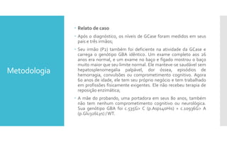 Metodologia
 Relato de caso
 Após o diagnóstico, os níveis de GCase foram medidos em seus
pais e três irmãos;
 Seu irmão (P2) também foi deficiente na atividade da GCase e
carrega o genótipo GBA idêntico. Um exame completo aos 26
anos era normal, e um exame no baço e fígado mostrou o baço
muito maior que seu limite normal. Ele manteve-se saudável sem
hepatosplenomegalia palpável, dor óssea, episódios de
hemorragia, convulsões ou comprometimento cognitivo. Agora
60 anos de idade, ele tem seu próprio negócio e tem trabalhado
em profissões fisicamente exigentes. Ele não recebeu terapia de
reposição enzimática;
 A mãe do probando, uma portadora em seus 80 anos, também
não tem nenhum comprometimento cognitivo ou neurológica.
Sua genótipo GBA foi c.535G> C (p.Asp140His) + c.10936G> A
(p.Glu326Lys) /WT.
 
