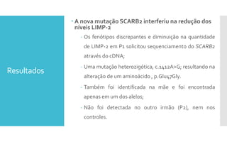Resultados
 A nova mutação SCARB2 interferiu na redução dos
níveis LIMP-2
- Os fenótipos discrepantes e diminuição na quantidade
de LIMP-2 em P1 solicitou sequenciamento do SCARB2
através do cDNA;
- Uma mutação heterozigótica, c.1412A>G; resultando na
alteração de um aminoácido , p.Glu47Gly.
- Também foi identificada na mãe e foi encontrada
apenas em um dos alelos;
- Não foi detectada no outro irmão (P2), nem nos
controles.
 
