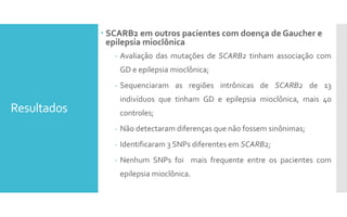 Resultados
 SCARB2 em outros pacientes com doença de Gaucher e
epilepsia mioclônica
- Avaliação das mutações de SCARB2 tinham associação com
GD e epilepsia mioclônica;
- Sequenciaram as regiões intrônicas de SCARB2 de 13
indivíduos que tinham GD e epilepsia mioclônica, mais 40
controles;
- Não detectaram diferenças que não fossem sinônimas;
- Identificaram 3 SNPs diferentes em SCARB2;
- Nenhum SNPs foi mais frequente entre os pacientes com
epilepsia mioclônica.
 
