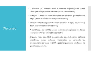 Discussão
 O probando (P1) apresenta tanto o problema na produção de GCAse
como apresenta problemas na LIMP-2, o seu transportador;
 Mutações SCARB2 não foram observadas em pacientes que não tinham
o tipo 3 da DG manifestando epilepsia mioclõnica;
 Vários modificadores podem fazer com pacientes do tipo 3 (neuropática)
de DG tivessem epilepsia mioclônica;
 A identificação de SCARB2 apenas no irmão com epilepsia mioclônica
segure que LIMP-2 é um modificador da DG;
 Enquanto neste caso LIMP-2 parece estar associado com a epilepsia
mioclônica, outras proteínas relacionadas no transporte ou
processamento de Gcase ou LIMP-2 poderia igualmente ter afetado no
genótipo do paciente.
 
