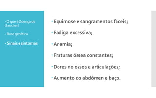 -Oqueé Doença de
Gaucher?
- Base genética
-Sinais e sintomas
Equimose e sangramentos fáceis;
Fadiga excessiva;
Anemia;
Fraturas óssea constantes;
Dores no ossos e articulações;
Aumento do abdômen e baço.
 