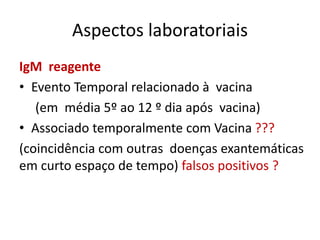 Aspectos laboratoriais
IgM reagente
• Evento Temporal relacionado à vacina
(em média 5º ao 12 º dia após vacina)
• Associado temporalmente com Vacina ???
(coincidência com outras doenças exantemáticas
em curto espaço de tempo) falsos positivos ?
 