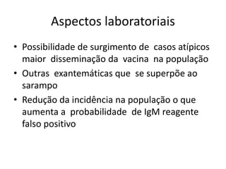 Aspectos laboratoriais
• Possibilidade de surgimento de casos atípicos
maior disseminação da vacina na população
• Outras exantemáticas que se superpõe ao
sarampo
• Redução da incidência na população o que
aumenta a probabilidade de IgM reagente
falso positivo
 
