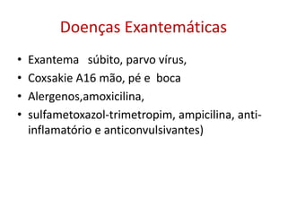 Doenças Exantemáticas
• Exantema súbito, parvo vírus,
• Coxsakie A16 mão, pé e boca
• Alergenos,amoxicilina,
• sulfametoxazol-trimetropim, ampicilina, anti-
inflamatório e anticonvulsivantes)
 