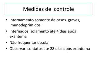 Medidas de controle
• Internamento somente de casos graves,
imunodeprimidos.
• Internados isolamento ate 4 dias após
exantema
• Não frequentar escola
• Observar contatos ate 28 dias após exantema
 