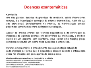 Doenças exantemáticas
Conclusão
Um dos grandes desafios diagnósticos da medicina, desde imemoráveis
tempos, é a investigação etiológica da doença exantemática. Além de sua
alta prevalência, principalmente na infância, as manifestações clínicas
podem ser semelhantes entre as diferentes etiologias.
Apesar do imenso avanço das técnicas diagnósticas e da diminuição da
incidência de algumas doenças em decorrência da imunização, o médico,
diante de um paciente com exantema, deve colher uma história clínica
completa e executar um exame físico cuidadoso e sistemático.
Para tal é indispensável o entendimento acerca da história natural de
cada etiologia de forma que o diagnóstico precoce permita a intervenção
eficaz nas situações em que a gravidade assim o exija.
Abordagem Diagnóstica das Doenças Exantemáticas na Infância
Diagnostic Approach of the Exanthematic diseases in Childhood
Josenilson Antônio da Silva 1, Raquel Ferreira 1,
Amani Moura Hamidah 1, Vitor Laerte Pinto Junior 2
Universidade Católica de Brasília
 