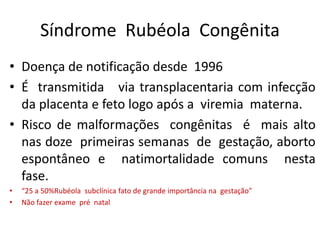 Síndrome Rubéola Congênita
• Doença de notificação desde 1996
• É transmitida via transplacentaria com infecção
da placenta e feto logo após a viremia materna.
• Risco de malformações congênitas é mais alto
nas doze primeiras semanas de gestação, aborto
espontâneo e natimortalidade comuns nesta
fase.
• “25 a 50%Rubéola subclínica fato de grande importância na gestação”
• Não fazer exame pré natal
 