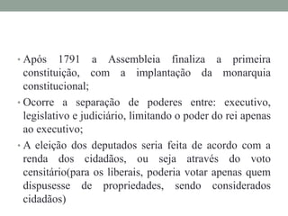 • Após 1791 a Assembleia finaliza a primeira
constituição, com a implantação da monarquia
constitucional;
• Ocorre a separação de poderes entre: executivo,
legislativo e judiciário, limitando o poder do rei apenas
ao executivo;
• A eleição dos deputados seria feita de acordo com a
renda dos cidadãos, ou seja através do voto
censitário(para os liberais, poderia votar apenas quem
dispusesse de propriedades, sendo considerados
cidadãos)
 