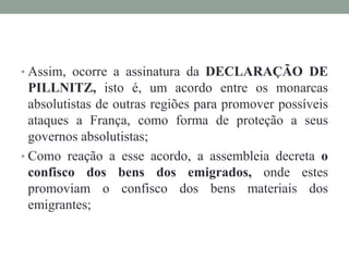 • Assim, ocorre a assinatura da DECLARAÇÃO DE
PILLNITZ, isto é, um acordo entre os monarcas
absolutistas de outras regiões para promover possíveis
ataques a França, como forma de proteção a seus
governos absolutistas;
• Como reação a esse acordo, a assembleia decreta o
confisco dos bens dos emigrados, onde estes
promoviam o confisco dos bens materiais dos
emigrantes;
 