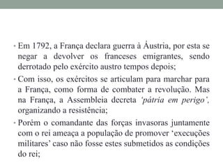 • Em 1792, a França declara guerra à Áustria, por esta se
negar a devolver os franceses emigrantes, sendo
derrotado pelo exército austro tempos depois;
• Com isso, os exércitos se articulam para marchar para
a França, como forma de combater a revolução. Mas
na França, a Assembleia decreta ‘pátria em perigo’,
organizando a resistência;
• Porém o comandante das forças invasoras juntamente
com o rei ameaça a população de promover ‘execuções
militares’ caso não fosse estes submetidos as condições
do rei;
 