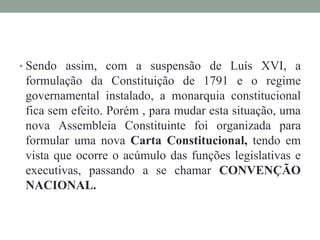 • Sendo assim, com a suspensão de Luís XVI, a
formulação da Constituição de 1791 e o regime
governamental instalado, a monarquia constitucional
fica sem efeito. Porém , para mudar esta situação, uma
nova Assembleia Constituinte foi organizada para
formular uma nova Carta Constitucional, tendo em
vista que ocorre o acúmulo das funções legislativas e
executivas, passando a se chamar CONVENÇÃO
NACIONAL.
 