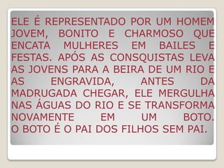 lenda indígena.ELE possui uma perna, usa gorro vermelho e um cachimbo na boca. o saci era retratado como um INDÍO DANADO, com duas pernas, cor morena, possuía um rabo.Com a influência africana, ELE se transformou em um negrinho que perdeu a perna NA capoeira, além disso, herdou o pito, uma espécie de cachimbo, e um gorrinho vermelho.É travesso, brincalhão,PODE fazer o feijão queimar, esconder objetos e etc.