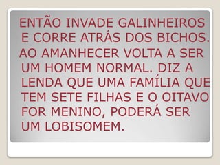 Segundo a tradição popular, o bicho-papão se esconde no quarto das crianças mal educadas, nos armários, nas gavetas e debaixo da cama para assustá-las no meio da noite. Outro tipo de bicho-papão surge nas noites sem luar e coloca as crianças mentirosas em um saco pra fazer sabão. Quando uma criança faz algo errado, ela deve pedir desculpas, caso contrário, segundo a lenda, receberá uma visita do monstro. 