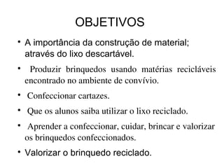 OBJETIVOS

A importância da construção de material;
através do lixo descartável.

Produzir  brinquedos  usando  matérias  recicláveis 
encontrado no ambiente de convívio.

Confeccionar cartazes.

Que os alunos saiba utilizar o lixo reciclado.

Aprender a confeccionar, cuidar, brincar e valorizar 
os brinquedos confeccionados.

Valorizar o brinquedo reciclado.
 
