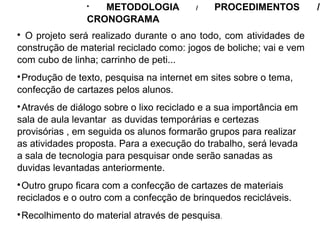 
O projeto será realizado durante o ano todo, com atividades de
construção de material reciclado como: jogos de boliche; vai e vem
com cubo de linha; carrinho de peti...

Produção de texto, pesquisa na internet em sites sobre o tema,
confecção de cartazes pelos alunos.

Através de diálogo sobre o lixo reciclado e a sua importância em
sala de aula levantar as duvidas temporárias e certezas
provisórias , em seguida os alunos formarão grupos para realizar
as atividades proposta. Para a execução do trabalho, será levada
a sala de tecnologia para pesquisar onde serão sanadas as
duvidas levantadas anteriormente.

Outro grupo ficara com a confecção de cartazes de materiais
reciclados e o outro com a confecção de brinquedos recicláveis.

Recolhimento do material através de pesquisa.

METODOLOGIA / PROCEDIMENTOS /
CRONOGRAMA
 