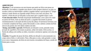 ARREMESSO
•Bandeja: É um arremesso em movimento que pode ser feito com passe ou
driblando. Em ambos, o jogador tem direito a dois tempos rítmicos, ou seja, ao
receber a bola ou interromper o drible o jogador define o pé de apoio (1º tempo
rítmico), tendo direito ao segundo tempo rítmico com mais um passo. No
entanto, a bola deverá ser lançada à cesta antes que o jogador toque o solo.
•Com uma das mãos: Partindo da posição fundamental, com o peso do corpo
na perna da frente, bola na altura do peito, o jogador flexionará as pernas
simultaneamente à elevação da bola acima da cabeça. O arremesso termina com
a extensão completa do braço, pulso flexionado e com o último contato da bola
através das pontas dos três dedos médios da mão.
•Jump, com drible e parada :Driblando em direção à cesta, parando numa
posição de equilíbrio, flexionara as pernas, saltar elevando a bola acima e à
frente da cabeça com ambas as mãos, executar o arremesso apenas com uma das
mãos.
•Gancho: O jogador de posse da bola, dribla em direção à cesta mantendo seu
corpo entre a bola e o adversário. Para, olha para a cesta, salta girando o corpo
no ar com o lançamento da bola em movimento circundante do braço, caindo de
frente para a cesta.
 
