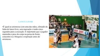 LANCE-LIVRE
•É igual ao arremesso com uma das mãos, efetuado da
linha do lance-livre, sem marcação e tendo cinco
segundos para a execução. É importante que o jogador
mantenha o peso do corpo na perna da frente,
concentre-se e bloqueie a respiração antes do
arremesso.
 