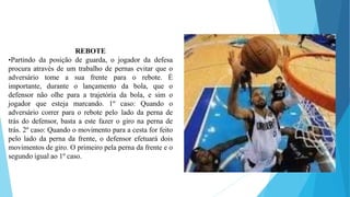 REBOTE
•Partindo da posição de guarda, o jogador da defesa
procura através de um trabalho de pernas evitar que o
adversário tome a sua frente para o rebote. É
importante, durante o lançamento da bola, que o
defensor não olhe para a trajetória da bola, e sim o
jogador que esteja marcando. 1º caso: Quando o
adversário correr para o rebote pelo lado da perna de
trás do defensor, basta a este fazer o giro na perna de
trás. 2º caso: Quando o movimento para a cesta for feito
pelo lado da perna da frente, o defensor efetuará dois
movimentos de giro. O primeiro pela perna da frente e o
segundo igual ao 1º caso.
 