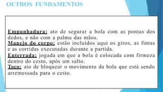 OUTROS FUNDAMENTOS
Empunhadura: ato de segurar a bola com as pontas dos
dedos, e não com a palma das mãos.
Manejo do corpo: estão incluídos aqui os giros, as fintas
e as corridas executadas durante a partida.
Enterrada: jogada em que a bola é colocada com firmeza
dentro do cesto, após um salto.
Toco: ato de bloquear o movimento da bola que está sendo
arremessada para o cesto.
 