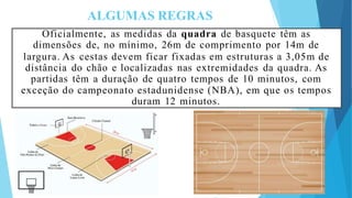 ALGUMAS REGRAS
Oficialmente, as medidas da quadra de basquete têm as
dimensões de, no mínimo, 26m de comprimento por 14m de
largura. As cestas devem ficar fixadas em estruturas a 3,05m de
distância do chão e localizadas nas extremidades da quadra. As
partidas têm a duração de quatro tempos de 10 minutos, com
exceção do campeonato estadunidense (NBA), em que os tempos
duram 12 minutos.
 