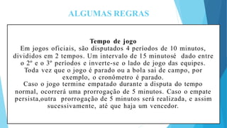 ALGUMAS REGRAS
Tempo de jogo
Em jogos oficiais, são disputados 4 períodos de 10 minutos,
divididos em 2 tempos. Um intervalo de 15 minutosé dado entre
o 2º e o 3º períodos e inverte-se o lado de jogo das equipes.
Toda vez que o jogo é parado ou a bola sai de campo, por
exemplo, o cronômetro é parado.
Caso o jogo termine empatado durante a disputa do tempo
normal, ocorrerá uma prorrogação de 5 minutos. Caso o empate
persista,outra prorrogação de 5 minutos será realizada, e assim
sucessivamente, até que haja um vencedor.
 