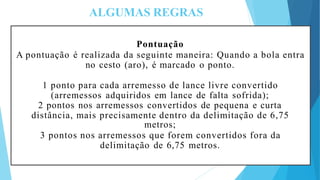 ALGUMAS REGRAS
Pontuação
A pontuação é realizada da seguinte maneira: Quando a bola entra
no cesto (aro), é marcado o ponto.
1 ponto para cada arremesso de lance livre convertido
(arremessos adquiridos em lance de falta sofrida);
2 pontos nos arremessos convertidos de pequena e curta
distância, mais precisamente dentro da delimitação de 6,75
metros;
3 pontos nos arremessos que forem convertidos fora da
delimitação de 6,75 metros.
 
