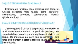 O QUE É TREINAMENTO FUNCIONAL?
Treinamento funcional são exercícios para tornar as
funções corporais mais hábeis, como equilíbrio,
flexibilidade, potência, coordenação motora,
agilidade e força.
QUAL O OBJETIVO DOS EXERCÍCIOS FUNCIONAIS?
O seu objetivo é tornar o corpo capaz de exercer os
movimentos com a melhor competência possível, bem
como fortalecer o core que é a região central do nosso
corpo. Os músculos do core são responsáveis pela
força que mantém a estabilidade da coluna lombar e a
flexibilidade.
 