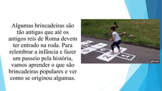 Algumas brincadeiras são
tão antigas que até os
antigos reis de Roma devem
ter entrado na roda. Para
relembrar a infância e fazer
um passeio pela história,
vamos aprender o que são
brincadeiras populares e ver
como se originou algumas.
 
