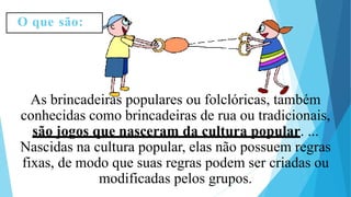 As brincadeiras populares ou folclóricas, também
conhecidas como brincadeiras de rua ou tradicionais,
são jogos que nasceram da cultura popular. ...
Nascidas na cultura popular, elas não possuem regras
fixas, de modo que suas regras podem ser criadas ou
modificadas pelos grupos.
O que são:
 