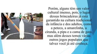 Porém, alguns têm um valor
cultural imenso, pois, o lugar
dessas brincadeiras já está
garantido na cultura tradicional
da infância e dos adultos, como
a peteca, a amarelinha, a
ciranda, a pipa e a cama de gato,
mas além desses temos várias
outros jogos populares que
talvez você já até conheça.
 