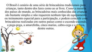 O Brasil é cenário de uma série de brincadeiras tradicionais para
crianças, tanto dentro dos lares como ao ar livre. Como a maioria
dos países do mundo, as brincadeiras mais conhecidas das crianças
são bastante simples e não requerem nenhum tipo de equipamento
ou treinamento especial para a participação, e podem coincidir com
brincadeiras realizadas em outros países como o esconde-esconde,
o pega-pega, a amarelinha, cinco marias, cabra-cega e a peteca,
dentre outras.
 