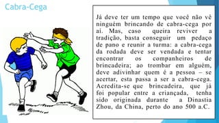 Cabra-Cega
Já deve ter um tempo que você não vê
ninguém brincando de cabra-cega por
aí. Mas, caso queira reviver a
tradição, basta conseguir um pedaço
de pano e reunir a turma: a cabra-cega
da rodada deve ser vendada e tentar
encontrar os companheiros de
brincadeira; ao trombar em alguém,
deve adivinhar quem é a pessoa – se
acertar, esta passa a ser a cabra-cega.
Acredita-se que brincadeira, que já
foi popular entre a criançada, tenha
sido originada durante a Dinastia
Zhou, da China, perto do ano 500 a.C.
 