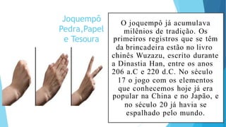 Joquempô
Pedra,Papel
e Tesoura
O joquempô já acumulava
milênios de tradição. Os
primeiros registros que se têm
da brincadeira estão no livro
chinês Wuzazu, escrito durante
a Dinastia Han, entre os anos
206 a.C e 220 d.C. No século
17 o jogo com os elementos
que conhecemos hoje já era
popular na China e no Japão, e
no século 20 já havia se
espalhado pelo mundo.
 