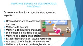 PRINCIPAIS BENEFÍCIOS DOS EXERCÍCIOS
FUNCIONAIS
Os exercícios funcionais ajudam nos seguintes
aspectos:
 Desenvolvimento da consciência e controle
corporal
 Melhoria da postura
 Melhoria do equilíbrio muscular
 Diminuição da incidência de lesões
 Melhora do desempenho atlético
 Estabilidade articular (coluna vertebral)
 Aumento da eficiência dos movimentos
 Melhora da força e coordenação motora
 